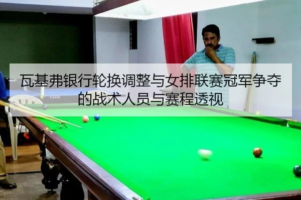 瓦基弗银行轮换调整与女排联赛冠军争夺的战术人员与赛程透视